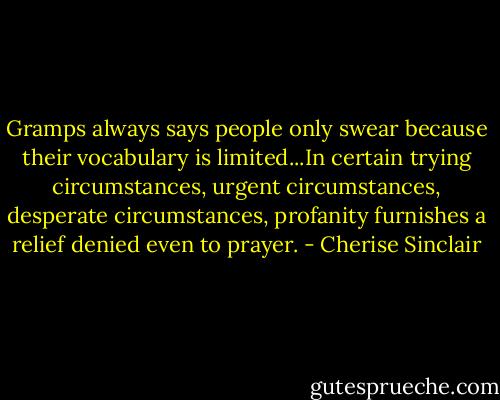 Gramps always says people only swear because their vocabulary is limited...In certain trying circumstances, urgent circumstances, desperate circumstances, profanity furnishes a relief denied even to prayer. - Cherise Sinclair