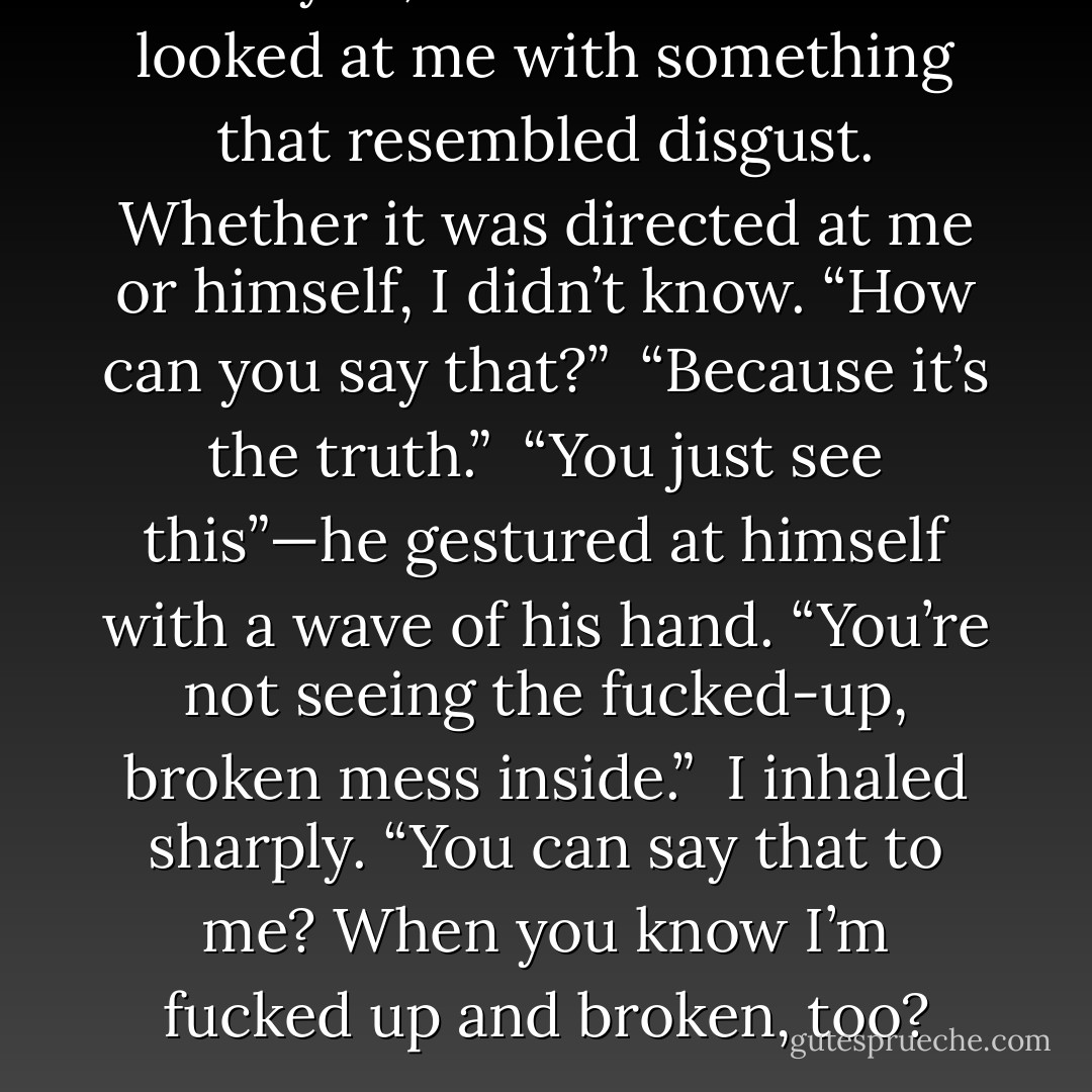 I love you, Gideon.”<br /><br />“God.” He looked at me with something that resembled disgust. Whether it was directed at me or himself, I didn’t know. “How can you say that?”<br /><br />“Because it’s the truth.”<br /><br />“You just see this”—he gestured at himself with a wave of his hand. “You’re not seeing the fucked-up, broken mess inside.”<br /><br />I inhaled sharply. “You can say that to me? When you know I’m fucked up and broken, too? - Sylvia Day