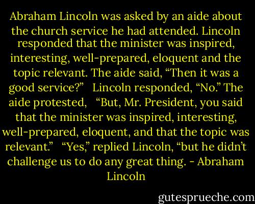 Abraham Lincoln was asked by an aide about the church service he had attended. Lincoln responded that the minister was inspired, interesting, well-prepared, eloquent and the topic relevant. The aide said, “Then it was a good service?”<br /> <br />Lincoln responded, “No.” The aide protested,<br /> <br />“But, Mr. President, you said that the minister was inspired, interesting, well-prepared, eloquent, and that the topic was relevant.”<br /> <br />“Yes,” replied Lincoln, “but he didn’t challenge us to do any great thing. - Abraham Lincoln