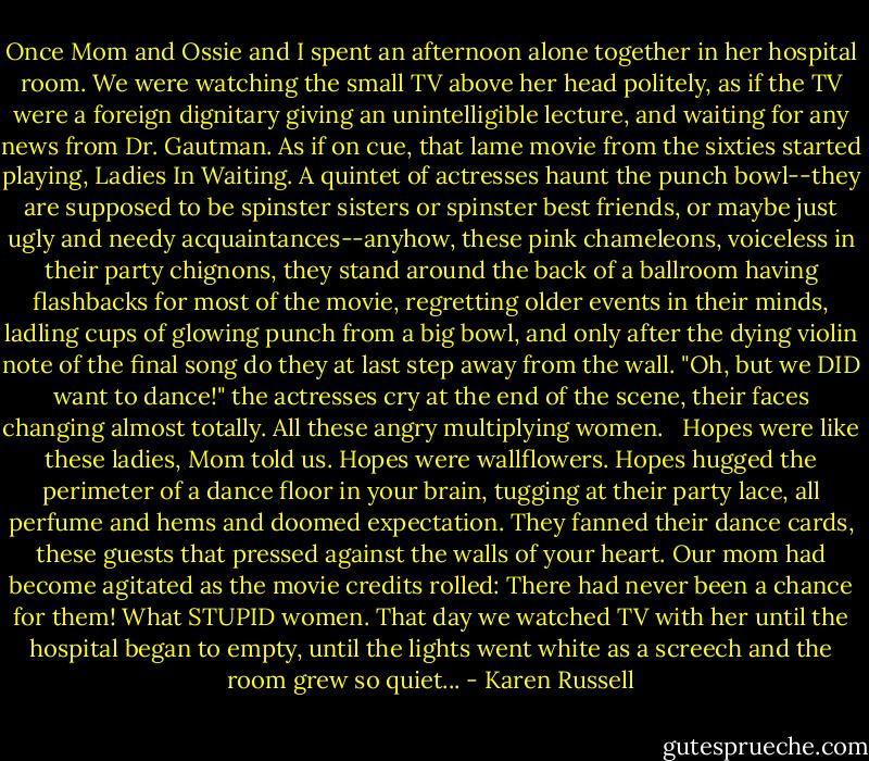 Once Mom and Ossie and I spent an afternoon alone together in her hospital room. We were watching the small TV above her head politely, as if the TV were a foreign dignitary giving an unintelligible lecture, and waiting for any news from Dr. Gautman. As if on cue, that lame movie from the sixties started playing, Ladies In Waiting. A quintet of actresses haunt the punch bowl--they are supposed to be spinster sisters or spinster best friends, or maybe just ugly and needy acquaintances--anyhow, these pink chameleons, voiceless in their party chignons, they stand around the back of a ballroom having flashbacks for most of the movie, regretting older events in their minds, ladling cups of glowing punch from a big bowl, and only after the dying violin note of the final song do they at last step away from the wall. "Oh, but we DID want to dance!" the actresses cry at the end of the scene, their faces changing almost totally. All these angry multiplying women. <br /><br />Hopes were like these ladies, Mom told us. Hopes were wallflowers. Hopes hugged the perimeter of a dance floor in your brain, tugging at their party lace, all perfume and hems and doomed expectation. They fanned their dance cards, these guests that pressed against the walls of your heart. Our mom had become agitated as the movie credits rolled: There had never been a chance for them! What STUPID women. That day we watched TV with her until the hospital began to empty, until the lights went white as a screech and the room grew so quiet... - Karen Russell