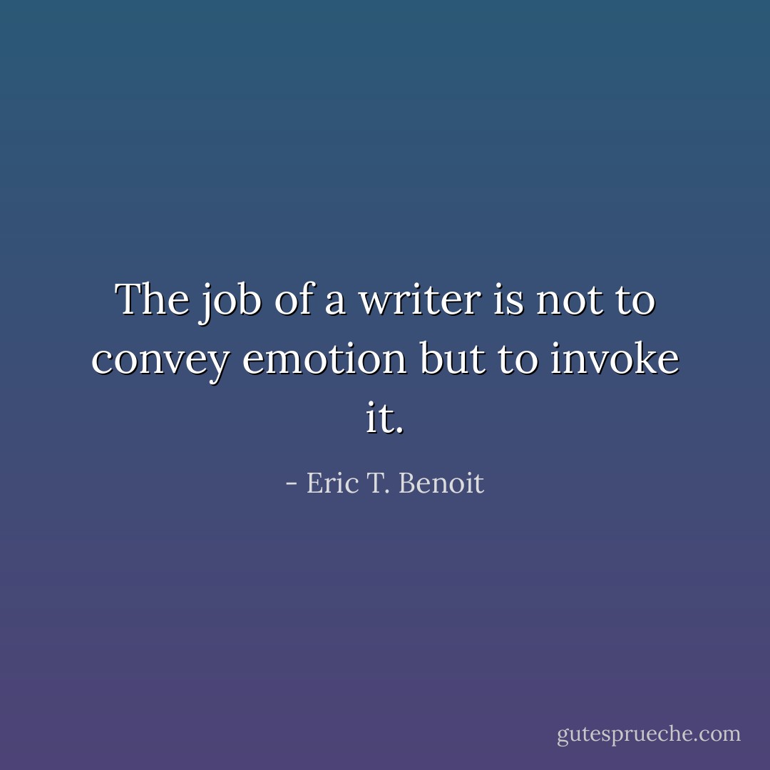The job of a writer is not to convey emotion but to invoke it. - Eric T. Benoit