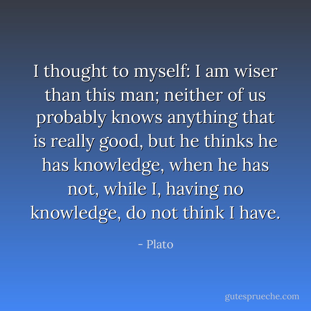 I thought to myself: I am wiser than this man; neither of us probably knows anything that is really good, but he thinks he has knowledge, when he has not, while I, having no knowledge, do not think I have. - Plato
