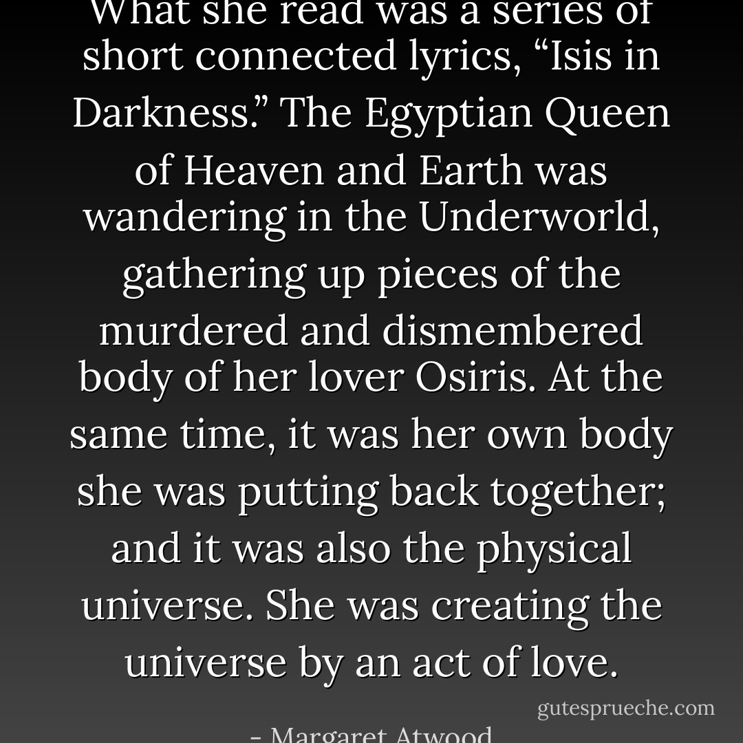 What she read was a series of short connected lyrics, “Isis in Darkness.” The Egyptian Queen of Heaven and Earth was wandering in the Underworld, gathering up pieces of the murdered and dismembered body of her lover Osiris. At the same time, it was her own body she was putting back together; and it was also the physical universe. She was creating the universe by an act of love. - Margaret Atwood