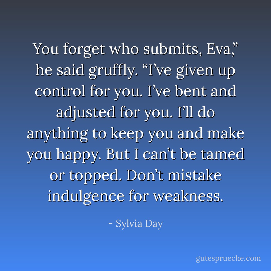 You forget who submits, Eva,” he said gruffly. “I’ve given up control for you. I’ve bent and adjusted for you. I’ll do anything to keep you and make you happy. But I can’t be tamed or topped. Don’t mistake indulgence for weakness. - Sylvia Day