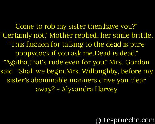 Come to rob my sister then,have you?"<br />"Certainly not," Mother replied, her smile brittle.<br />"This fashion for talking to the dead is pure poppycock,if you ask me.Dead is dead."<br />"Agatha,that's rude even for you," Mrs. Gordon said.<br />"Shall we begin,Mrs. Willoughby, before my sister's abominable manners drive you clear away? - Alyxandra Harvey