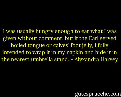 I was usually hungry enough to eat what I was given without comment, but if the Earl served boiled tongue or calves' foot jelly, I fully intended to wrap it in my napkin and hide it in the nearest umbrella stand. - Alyxandra Harvey