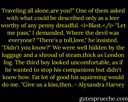Traveling all alone,are you?" One of them asked with what could be described only as a leer worthy of any penny dreadful.<br /><i>Blast.</i><br />"Let me pass," I demanded. Where the devil was everyone?<br />"There's a toll,love," he insisted. "Didn't you know?"<br />We were well hidden by the luggage and a shroud of steam,thick as London fog. The third boy looked uncomfortable, as if he wanted to stop his companions but didn't know how. Fat lot of good his squirming would do me.<br />"Give us a kiss,then. - Alyxandra Harvey