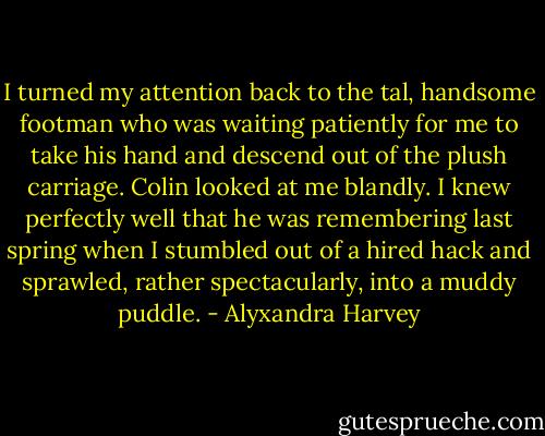 I turned my attention back to the tal, handsome footman who was waiting patiently for me to take his hand and descend out of the plush carriage. Colin looked at me blandly. I knew perfectly well that he was remembering last spring when I stumbled out of a hired hack and sprawled, rather spectacularly, into a muddy puddle. - Alyxandra Harvey