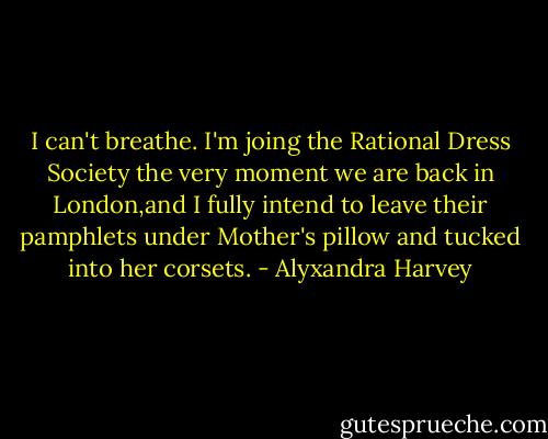 I can't breathe. I'm joing the Rational Dress Society the very moment we are back in London,and I fully intend to leave their pamphlets under Mother's pillow and tucked into her corsets. - Alyxandra Harvey
