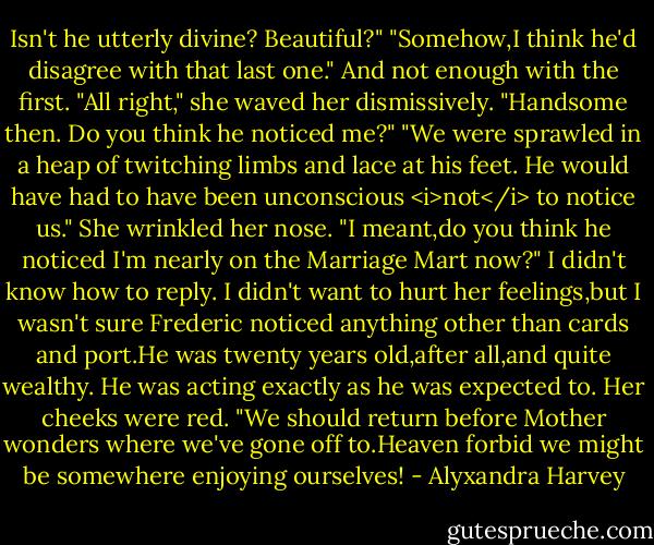 Isn't he utterly divine? Beautiful?"<br />"Somehow,I think he'd disagree with that last one." And not enough with the first.<br />"All right," she waved her dismissively. "Handsome then. Do you think he noticed me?"<br />"We were sprawled in a heap of twitching limbs and lace at his feet. He would have had to have been unconscious <i>not</i> to notice us."<br />She wrinkled her nose. "I meant,do you think he noticed I'm nearly on the Marriage Mart now?"<br />I didn't know how to reply. I didn't want to hurt her feelings,but I wasn't sure Frederic noticed anything other than cards and port.He was twenty years old,after all,and quite wealthy. He was acting exactly as he was expected to.<br />Her cheeks were red. "We should return before Mother wonders where we've gone off to.Heaven forbid we might be somewhere enjoying ourselves! - Alyxandra Harvey
