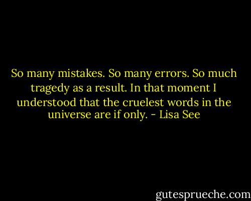 So many mistakes. So many errors. So much tragedy as a result. In that moment I understood that the cruelest words in the universe are if only. - Lisa See