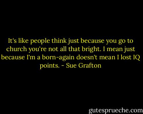 It's like people think just because you go to church you're not all that bright. I mean just because I'm a born-again doesn't mean I lost IQ points. - Sue Grafton