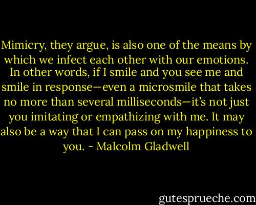 Mimicry, they argue, is also one of the means by which we infect each other with our emotions. In other words, if I smile and you see me and smile in response—even a microsmile that takes no more than several milliseconds—it’s not just you imitating or empathizing with me. It may also be a way that I can pass on my happiness to you. - Malcolm Gladwell