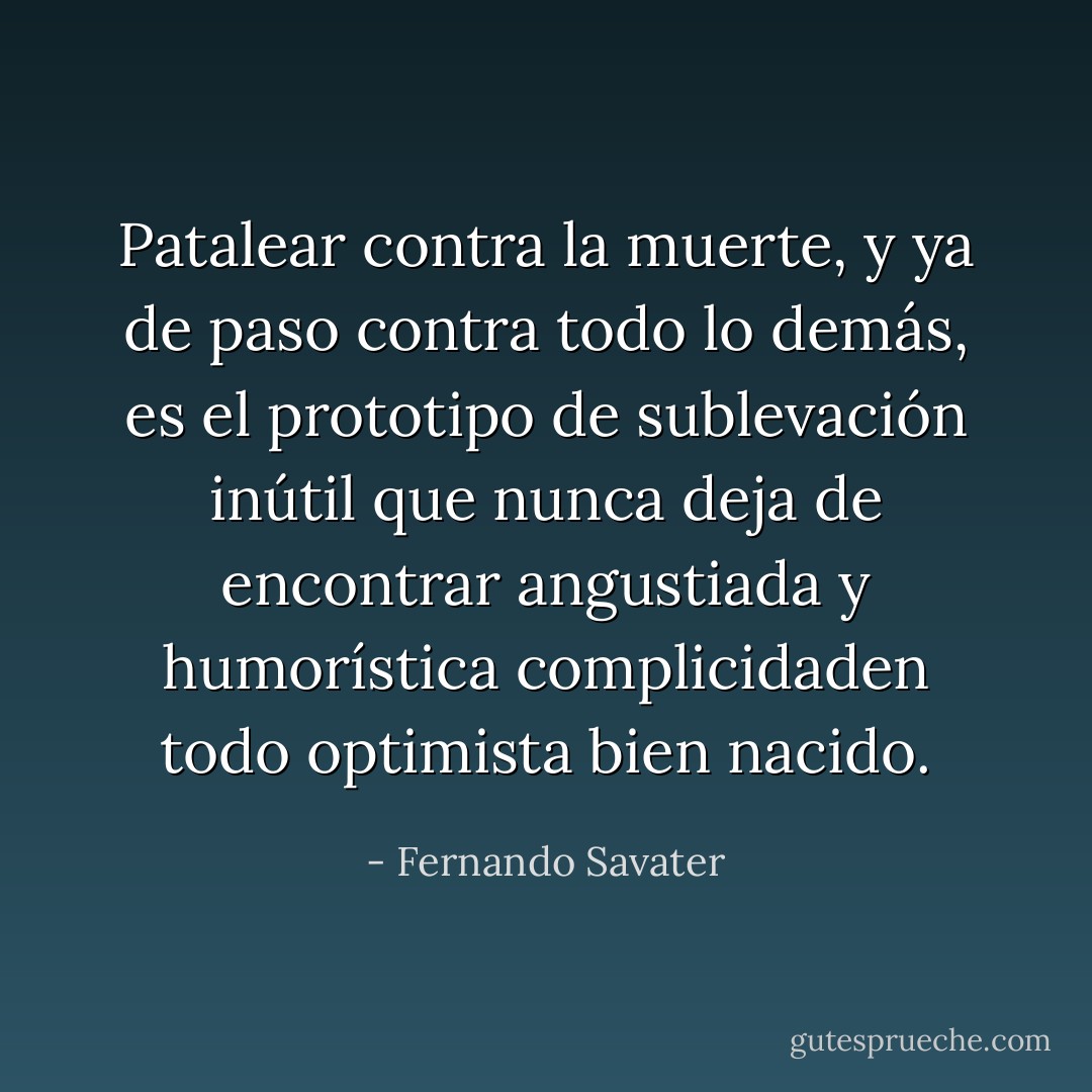 Patalear contra la muerte, y ya de paso contra todo lo demás, es el prototipo de sublevación inútil que nunca deja de encontrar angustiada y humorística complicidaden todo optimista bien nacido. - Fernando Savater