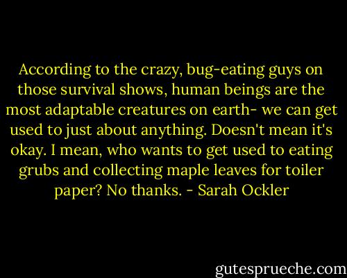 According to the crazy, bug-eating guys on those survival shows, human beings are the most adaptable creatures on earth- we can get used to just about anything. Doesn't mean it's okay. I mean, who wants to get used to eating grubs and collecting maple leaves for toiler paper? No thanks. - Sarah Ockler