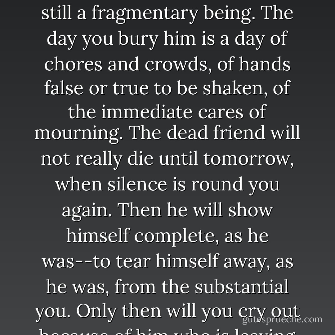 On a day of burial there is no perspective--for space itself is annihilated. Your dead friend is still a fragmentary being. The day you bury him is a day of chores and crowds, of hands false or true to be shaken, of the immediate cares of mourning. The dead friend will not really die until tomorrow, when silence is round you again. Then he will show himself complete, as he was--to tear himself away, as he was, from the substantial you. Only then will you cry out because of him who is leaving and whom you cannot detain. - Antoine de Saint-Exupéry