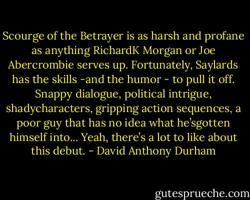 Scourge of the Betrayer is as harsh and profane as anything RichardK Morgan or Joe Abercrombie serves up. Fortunately, Saylards has the skills -and the humor - to pull it off. Snappy dialogue, political intrigue, shadycharacters, gripping action sequences, a poor guy that has no idea what he’sgotten himself into... Yeah, there’s a lot to like about this debut. - David Anthony Durham