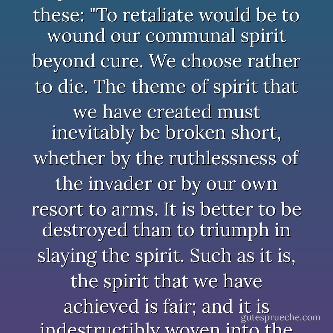 It was strange to us that none of these three victims made any attempt to resist the attack. Indeed, not one inhabitant in any of these worlds considered for a moment the possibility of resistance. In every case the attitude to disaster seemed to express itself in such terms as these:<br />"To retaliate would be to wound our communal spirit beyond cure. We choose rather to die. The theme of spirit that we have created must inevitably be broken short, whether by the ruthlessness of the invader or by our own resort to arms. It is better to be destroyed than to triumph in slaying the spirit. Such as it is, the spirit that we have achieved is fair; and it is indestructibly woven into the tissue of the cosmos. We die praising the universe in which at least such an achievement as ours can be. We die knowing that the promise of further glory outlives us in other galaxies. We die praising the Star Maker, the Star Destroyer. - Olaf Stapledon