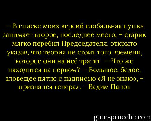 — В списке моих версий глобальная пушка занимает второе, последнее место, – старик мягко перебил Председателя, открыто указав, что теория не стоит того времени, которое они на неё тратят.<br />— Что же находится на первом?<br />— Большое, белое, зловещее пятно с надписью «Я не знаю», – признался генерал. - Вадим Панов