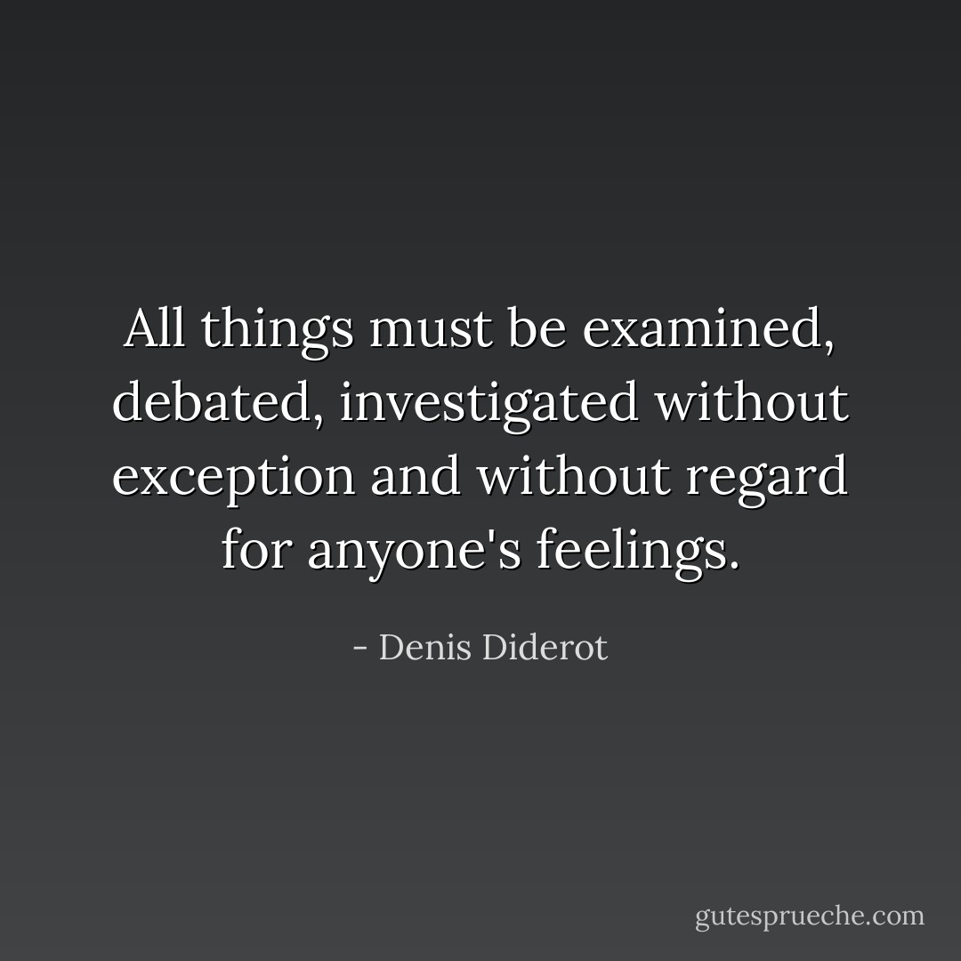 All things must be examined, debated, investigated without exception and without regard for anyone's feelings. - Denis Diderot