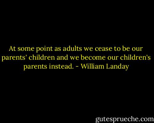 At some point as adults we cease to be our parents' children and we become our children's parents instead. - William Landay