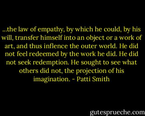 ...the law of empathy, by which he could, by his will, transfer himself into an object or a work of art, and thus inflence the outer world. He did not feel redeemed by the work he did. He did not seek redemption. He sought to see what others did not, the projection of his imagination. - Patti Smith