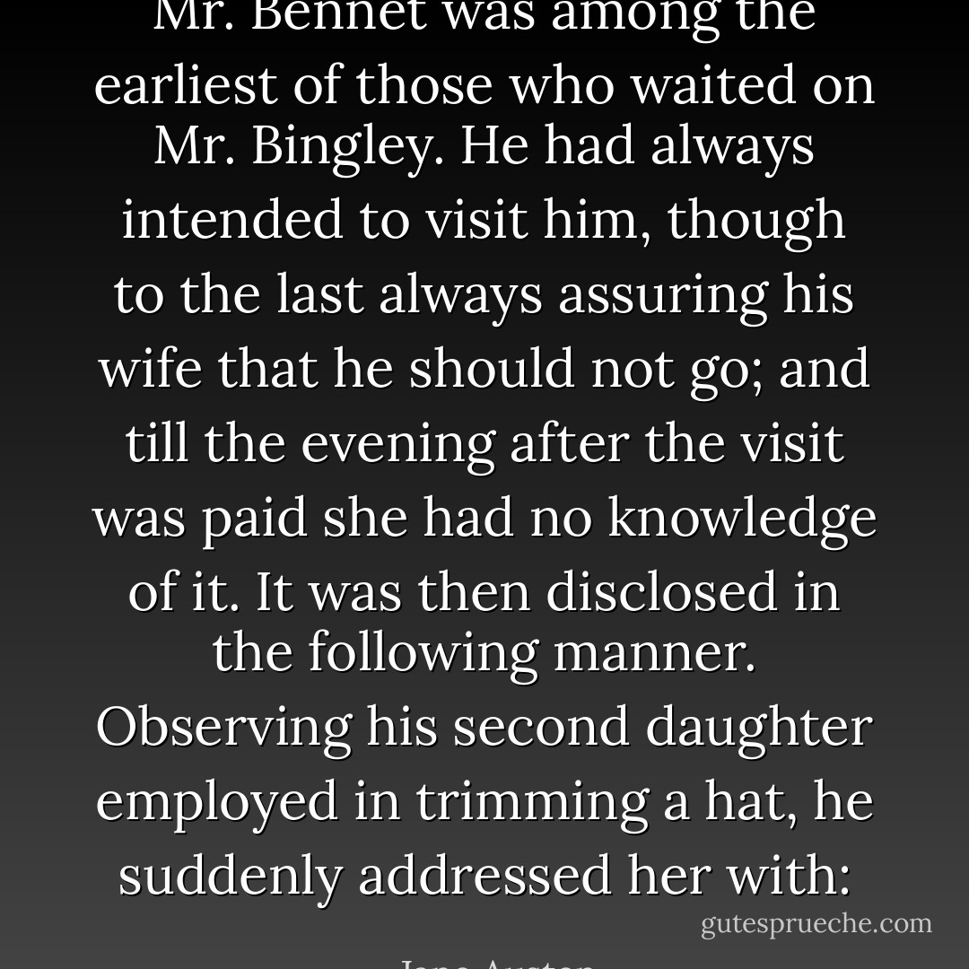 Mr. Bennet was among the earliest of those who waited on Mr. Bingley. He had always intended to visit him, though to the last always assuring his wife that he should not go; and till the evening after the visit was paid she had no knowledge of it. It was then disclosed in the following manner. Observing his second daughter employed in trimming a hat, he suddenly addressed her with: - Jane Austen