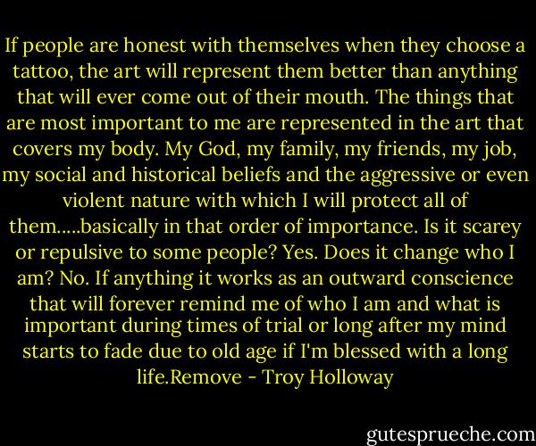 If people are honest with themselves when they choose a tattoo, the art will represent them better than anything that will ever come out of their mouth. The things that are most important to me are represented in the art that covers my body. My God, my family, my friends, my job, my social and historical beliefs and the aggressive or even violent nature with which I will protect all of them.....basically in that order of importance. Is it scarey or repulsive to some people? Yes. Does it change who I am? No. If anything it works as an outward conscience that will forever remind me of who I am and what is important during times of trial or long after my mind starts to fade due to old age if I'm blessed with a long life.Remove - Troy Holloway