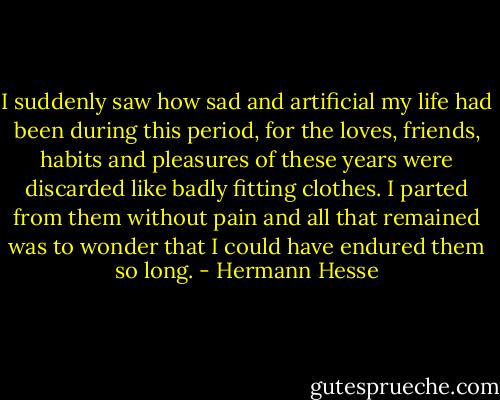 I suddenly saw how sad and artificial my life had been during this period, for the loves, friends, habits and pleasures of these years were discarded like badly fitting clothes. I parted from them without pain and all that remained was to wonder that I could have endured them so long. - Hermann Hesse