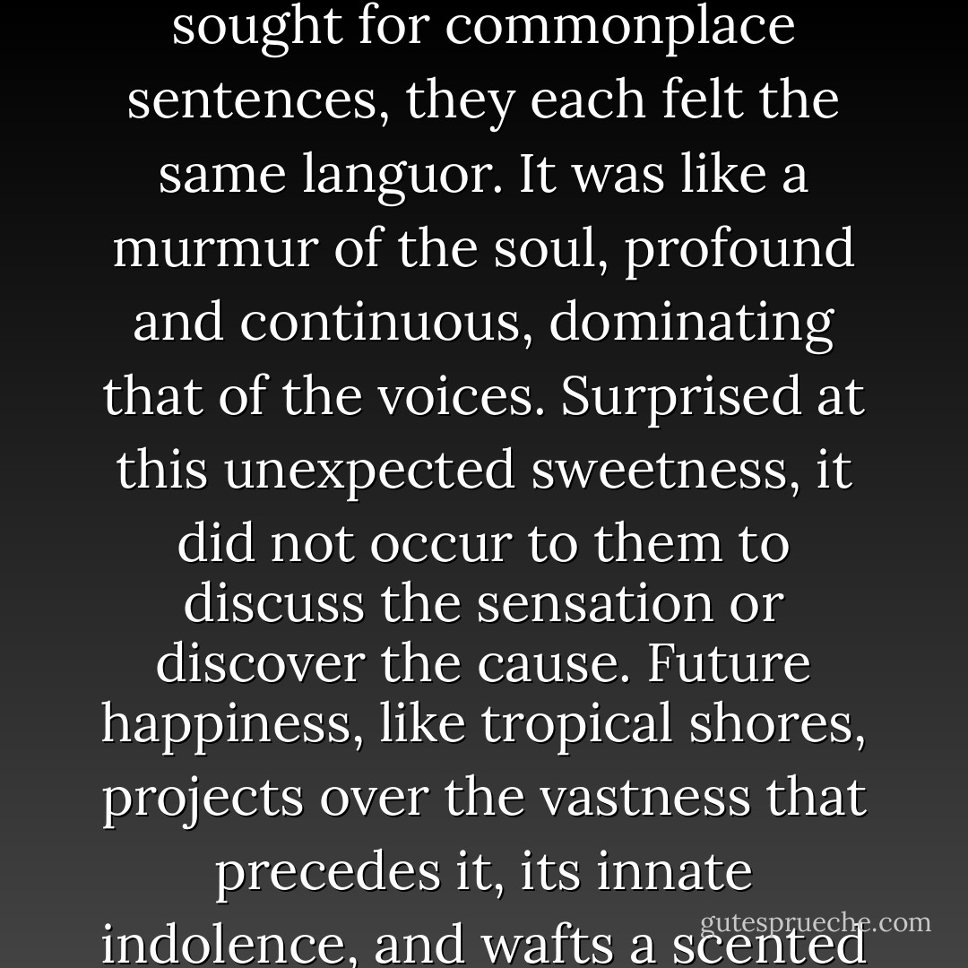 Had they nothing else to say to each other? Yet their eyes were full of more serious statements; and while they sought for commonplace sentences, they each felt the same languor. It was like a murmur of the soul, profound and continuous, dominating that of the voices. Surprised at this unexpected sweetness, it did not occur to them to discuss the sensation or discover the cause. Future happiness, like tropical shores, projects over the vastness that precedes it, its innate indolence, and wafts a scented breeze that intoxicates and dispels any anxiety about the unseen horizon. - F. Scott Fitzgerald