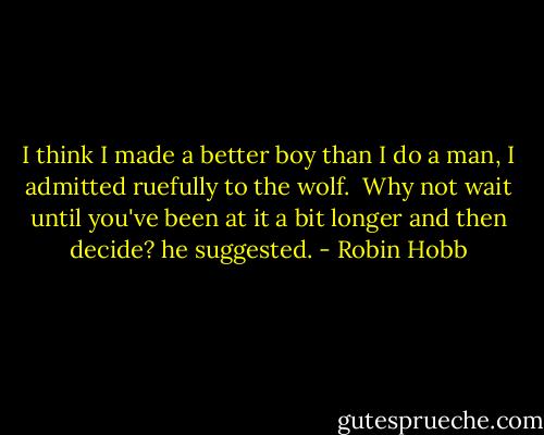 I think I made a better boy than I do a man, I admitted ruefully to the wolf.<br /> Why not wait until you've been at it a bit longer and then decide? he suggested. - Robin Hobb