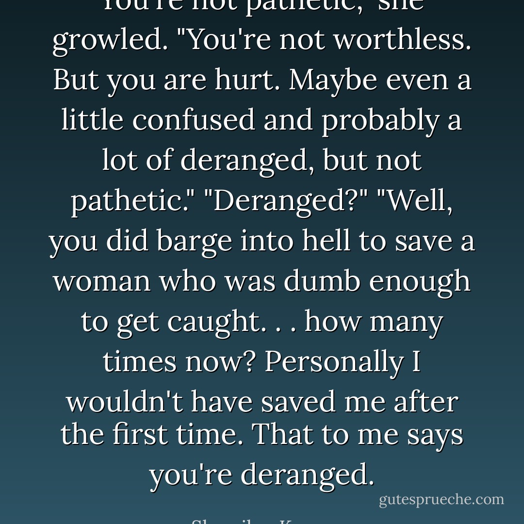 You're not pathetic," she growled. "You're not worthless. But you are hurt. Maybe even a little confused and probably a lot of deranged, but not pathetic."<br />"Deranged?"<br />"Well, you did barge into hell to save a woman who was dumb enough to get caught. . . how many times now? Personally I wouldn't have saved me after the first time. That to me says you're deranged. - Sherrilyn Kenyon