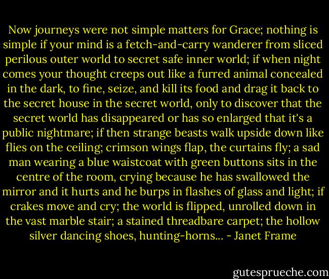 Now journeys were not simple matters for Grace; nothing is simple if your mind is a fetch-and-carry wanderer from sliced perilous outer world to secret safe inner world; if when night comes your thought creeps out like a furred animal concealed in the dark, to fine, seize, and kill its food and drag it back to the secret house in the secret world, only to discover that the secret world has disappeared or has so enlarged that it's a public nightmare; if then strange beasts walk upside down like flies on the ceiling; crimson wings flap, the curtains fly; a sad man wearing a blue waistcoat with green buttons sits in the centre of the room, crying because he has swallowed the mirror and it hurts and he burps in flashes of glass and light; if crakes move and cry; the world is flipped, unrolled down in the vast marble stair; a stained threadbare carpet; the hollow silver dancing shoes, hunting-horns... - Janet Frame