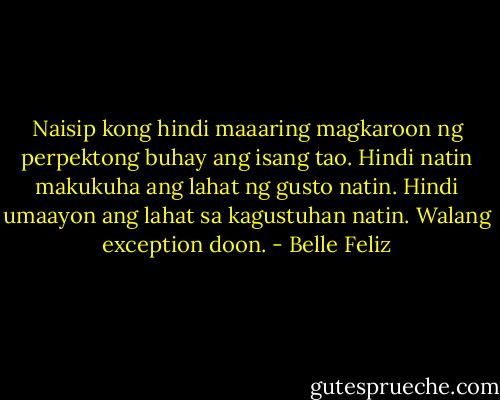Naisip kong hindi maaaring magkaroon ng perpektong buhay ang isang tao. Hindi natin makukuha ang lahat ng gusto natin. Hindi umaayon ang lahat sa kagustuhan natin. Walang exception doon. - Belle Feliz