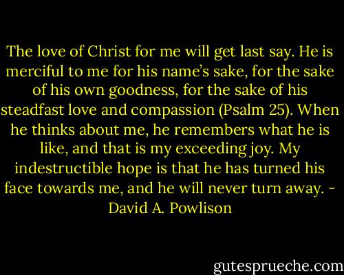 The love of Christ for me will get last say. He is merciful to me for his name’s sake, for the sake of his own goodness, for the sake of his steadfast love and compassion (Psalm 25). When he thinks about me, he remembers what he is like, and that is my exceeding joy. My indestructible hope is that he has turned his face towards me, and he will never turn away. - David A. Powlison