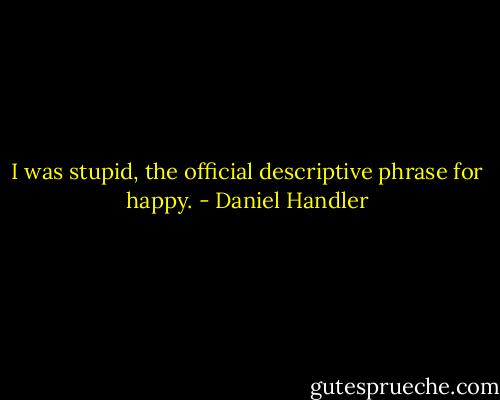 I was stupid, the official descriptive phrase for happy. - Daniel Handler