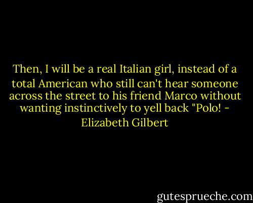 Then, I will be a real Italian girl, instead of a total American who still can't hear someone across the street to his friend Marco without wanting instinctively to yell back "Polo! - Elizabeth Gilbert