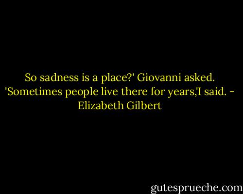 So sadness is a place?' Giovanni asked.<br />'Sometimes people live there for years,'I said. - Elizabeth Gilbert