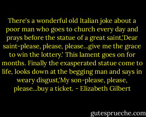 There's a wonderful old Italian joke about a poor man who goes to church every day and prays before the statue of a great saint,'Dear saint-please, please, please...give me the grace to win the lottery.' This lament goes on for months. Finally the exasperated statue come to life, looks down at the begging man and says in weary disgust,'My son-please, please, please...buy a ticket. - Elizabeth Gilbert