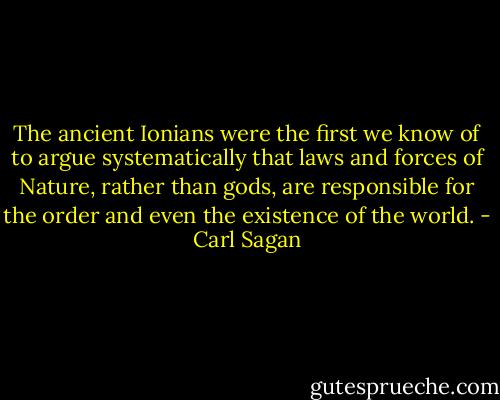 The ancient Ionians were the first we know of to argue systematically that laws and forces of Nature, rather than gods, are responsible for the order and even the existence of the world. - Carl Sagan