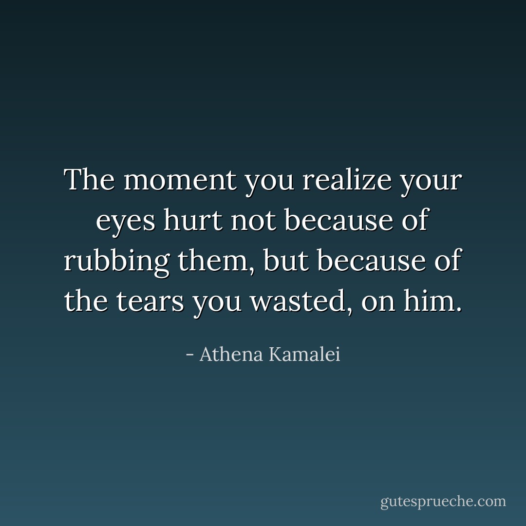The moment you realize your eyes hurt not because of rubbing them, but because of the tears you wasted, on him. - Athena Kamalei