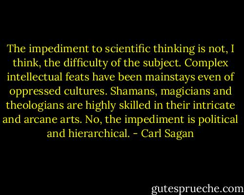 The impediment to scientific thinking is not, I think, the difficulty of the subject. Complex intellectual feats have been mainstays even of oppressed cultures. Shamans, magicians and theologians are highly skilled in their intricate and arcane arts. No, the impediment is political and hierarchical. - Carl Sagan