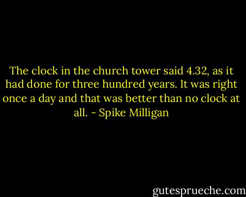 The clock in the church tower said 4.32, as it had done for three hundred years. It was right once a day and that was better than no clock at all. - Spike Milligan