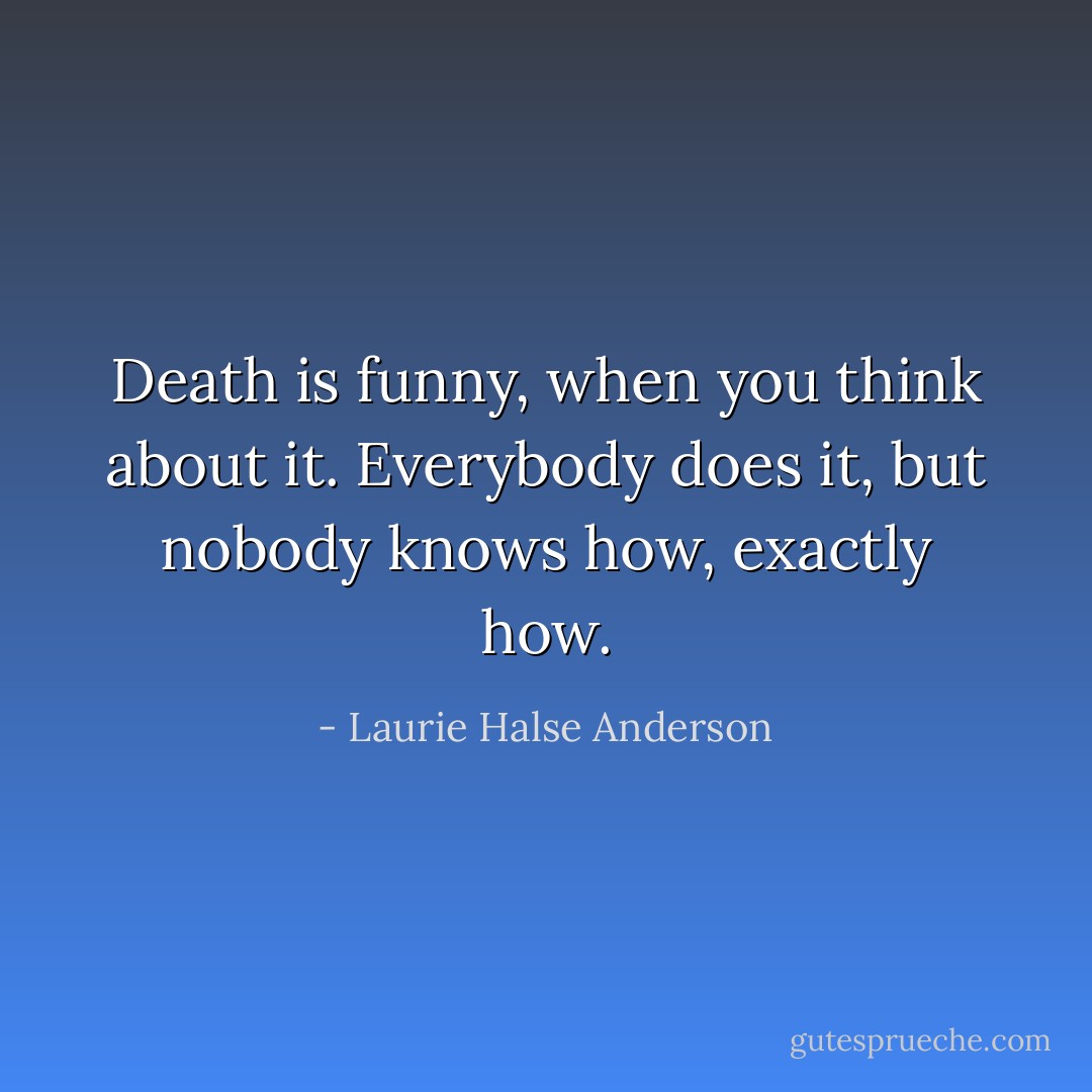 Death is funny, when you think about it. Everybody does it, but nobody knows how, exactly how. - Laurie Halse Anderson