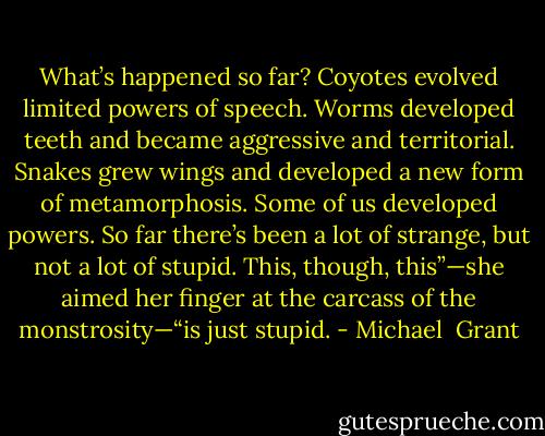 What’s happened so far? Coyotes evolved limited powers of speech. Worms developed teeth and became aggressive and territorial. Snakes grew wings and developed a new form of metamorphosis. Some of us developed powers. So far there’s been a lot of strange, but not a lot of stupid. This, though, this”—she aimed her finger at the carcass of the monstrosity—“is just stupid. - Michael  Grant