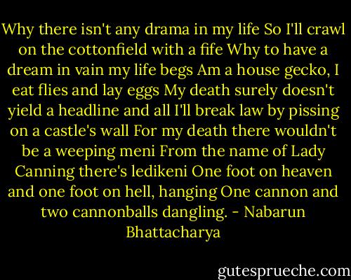 Why there isn't any drama in my life<br />So I'll crawl on the cottonfield with a fife<br />Why to have a dream in vain my life begs<br />Am a house gecko, I eat flies and lay eggs<br />My death surely doesn't yield a headline and all<br />I'll break law by pissing on a castle's wall<br />For my death there wouldn't be a weeping meni<br />From the name of Lady Canning there's ledikeni<br />One foot on heaven and one foot on hell, hanging<br />One cannon and two cannonballs dangling. - Nabarun Bhattacharya