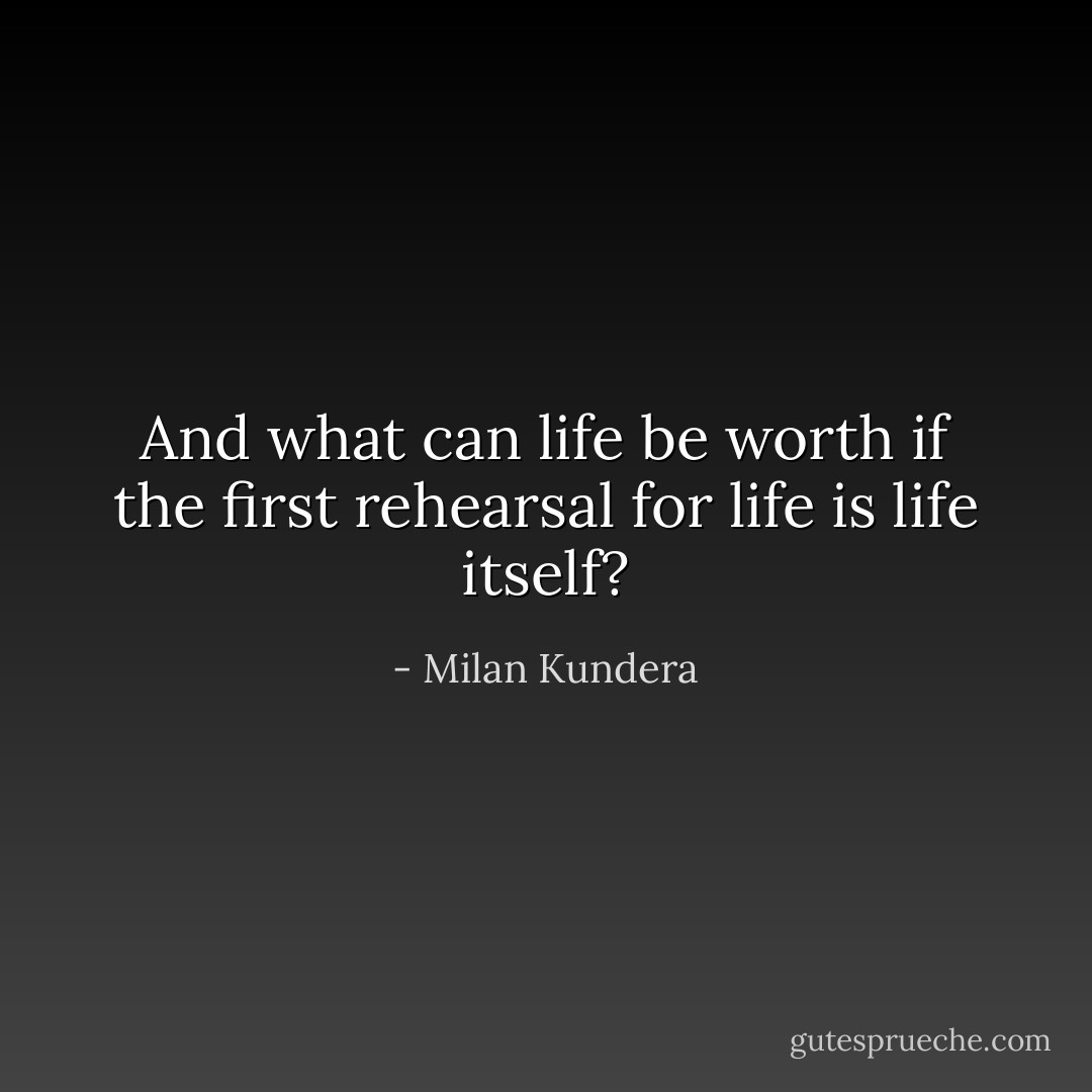And what can life be worth if the first rehearsal for life is life itself? - Milan Kundera
