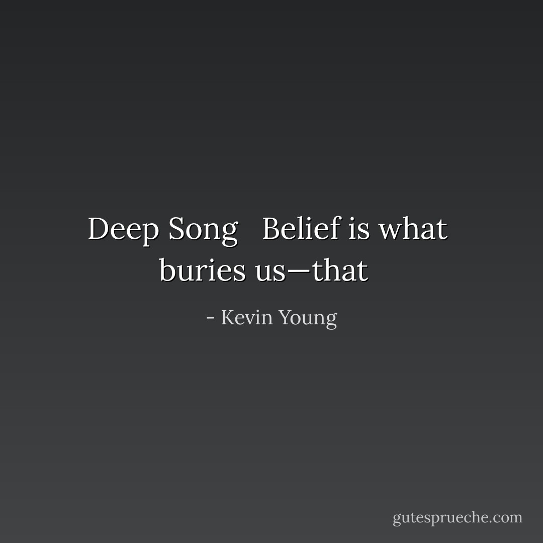 Deep Song<br /><br /><br />Belief is what <br />buries us—that<br /><br /> - Kevin Young