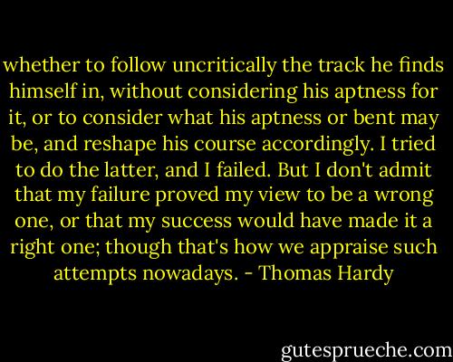 whether to follow uncritically the track he finds himself in, without considering his aptness for it, or to consider what his aptness or bent may be, and reshape his course accordingly. I tried to do the latter, and I failed. But I don't admit that my failure proved my view to be a wrong one, or that my success would have made it a right one; though that's how we appraise such attempts nowadays. - Thomas Hardy
