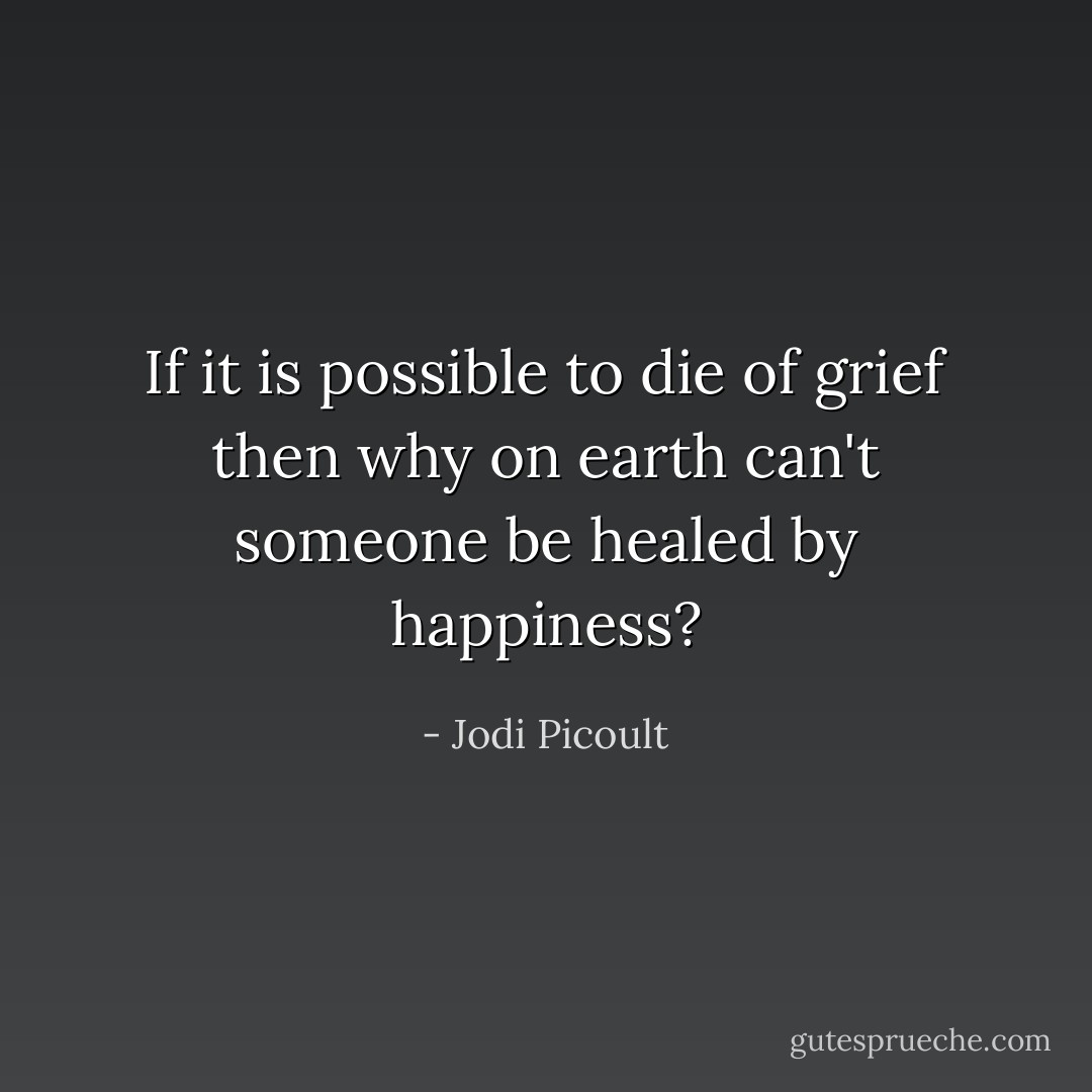 If it is possible to die of grief then why on earth can't someone be healed by happiness? - Jodi Picoult